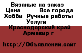 Вязаные на заказ › Цена ­ 800 - Все города Хобби. Ручные работы » Услуги   . Краснодарский край,Армавир г.